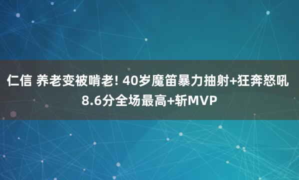 仁信 养老变被啃老! 40岁魔笛暴力抽射+狂奔怒吼 8.6分全场最高+斩MVP