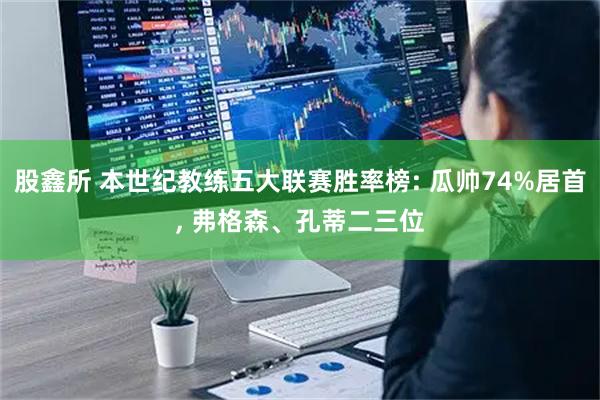 股鑫所 本世纪教练五大联赛胜率榜: 瓜帅74%居首, 弗格森、孔蒂二三位