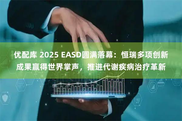 优配库 2025 EASD圆满落幕：恒瑞多项创新成果赢得世界掌声，推进代谢疾病治疗革新