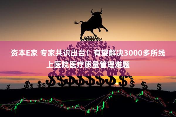 资本E家 专家共识出台！有望解决3000多所线上医院医疗质量管理难题