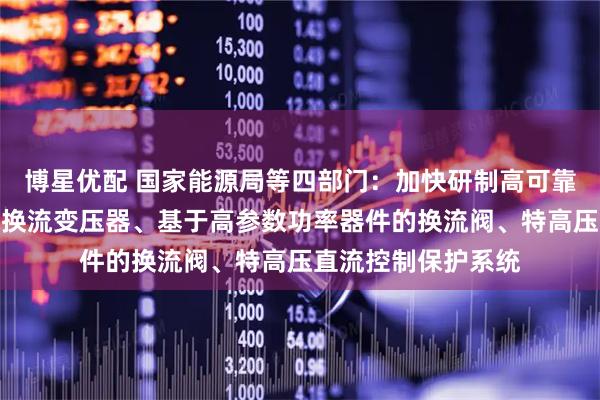 博星优配 国家能源局等四部门：加快研制高可靠大容量低损耗直流换流变压器、基于高参数功率器件的换流阀、特高压直流控制保护系统