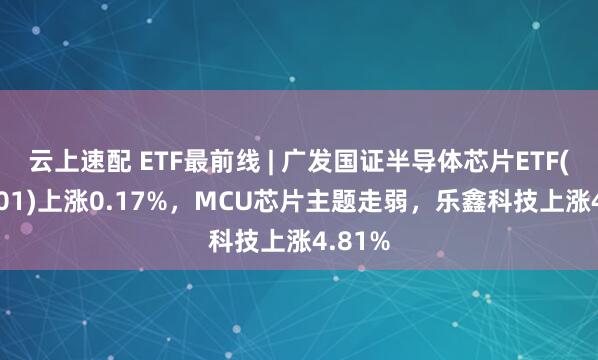 云上速配 ETF最前线 | 广发国证半导体芯片ETF(159801)上涨0.17%，MCU芯片主题走弱，乐鑫科技上涨4.81%
