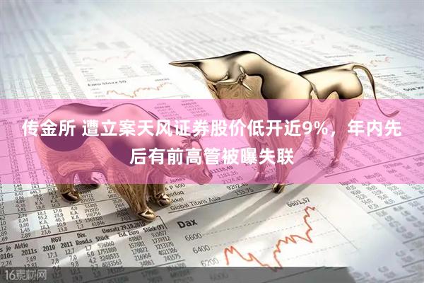 传金所 遭立案天风证券股价低开近9%，年内先后有前高管被曝失联