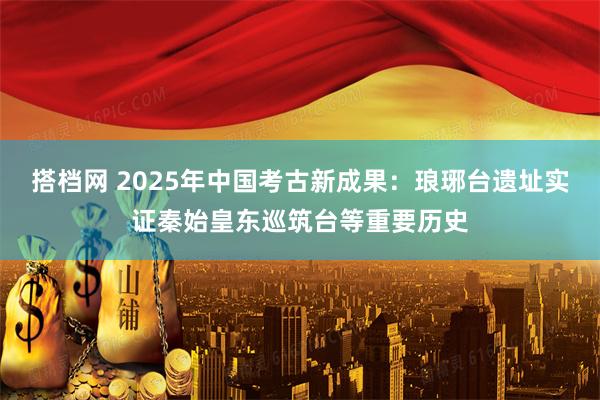 搭档网 2025年中国考古新成果：琅琊台遗址实证秦始皇东巡筑台等重要历史