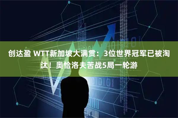 创达盈 WTT新加坡大满贯：3位世界冠军已被淘汰！奥恰洛夫苦战5局一轮游