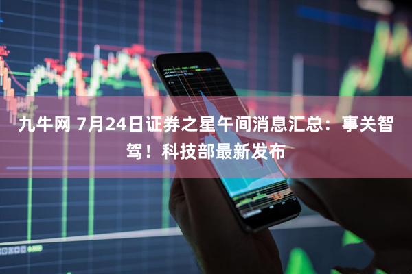 九牛网 7月24日证券之星午间消息汇总：事关智驾！科技部最新发布